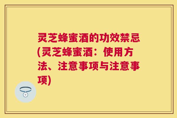 灵芝蜂蜜酒的功效禁忌(灵芝蜂蜜酒：使用方法、注意事项与注意事项)