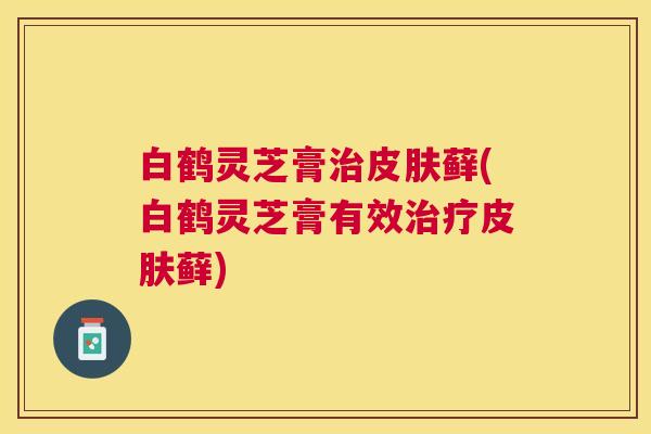 白鹤灵芝膏藓(白鹤灵芝膏有效藓) 白鹤灵芝膏藓(白鹤灵芝膏有效藓)