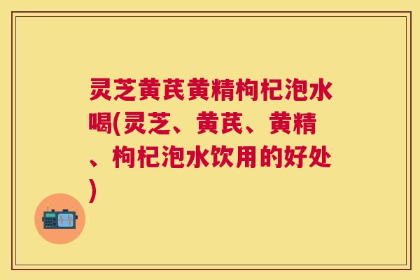 灵芝黄芪黄精枸杞泡水喝(灵芝、黄芪、黄精、枸杞泡水饮用的好处) 灵芝黄芪黄精枸杞泡水喝(灵芝、黄芪、黄精、枸杞泡水饮用的好处)