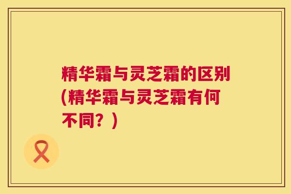 精华霜与灵芝霜的区别(精华霜与灵芝霜有何不同?) 精华霜与灵芝霜的区别(精华霜与灵芝霜有何不同?)
