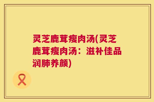 灵芝鹿茸瘦肉汤(灵芝鹿茸瘦肉汤:滋补佳品润养颜) 灵芝鹿茸瘦肉汤(灵芝鹿茸瘦肉汤:滋补佳品润养颜)