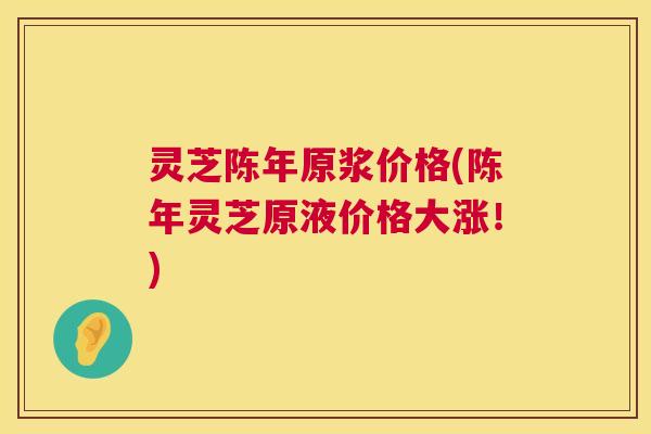 灵芝陈年原浆价格(陈年灵芝原液价格大涨!) 灵芝陈年原浆价格(陈年灵芝原液价格大涨!)
