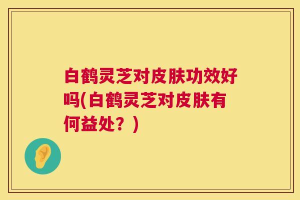 白鹤灵芝对功效好吗(白鹤灵芝对有何益处?) 白鹤灵芝对功效好吗(白鹤灵芝对有何益处?)