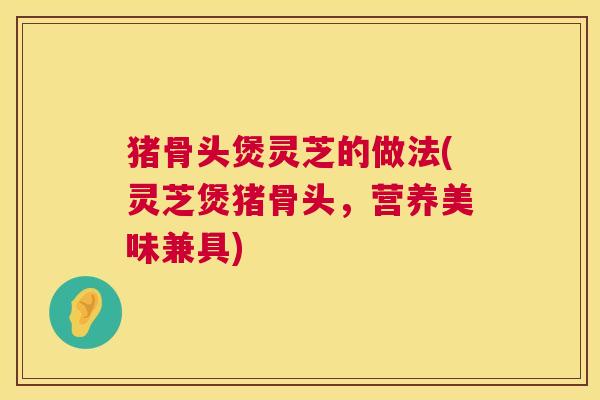 猪骨头煲灵芝的做法(灵芝煲猪骨头,营养美味兼具) 猪骨头煲灵芝的做法(灵芝煲猪骨头,营养美味兼具)