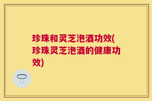 珍珠和灵芝泡酒功效(珍珠灵芝泡酒的健康功效) 珍珠和灵芝泡酒功效(珍珠灵芝泡酒的健康功效)