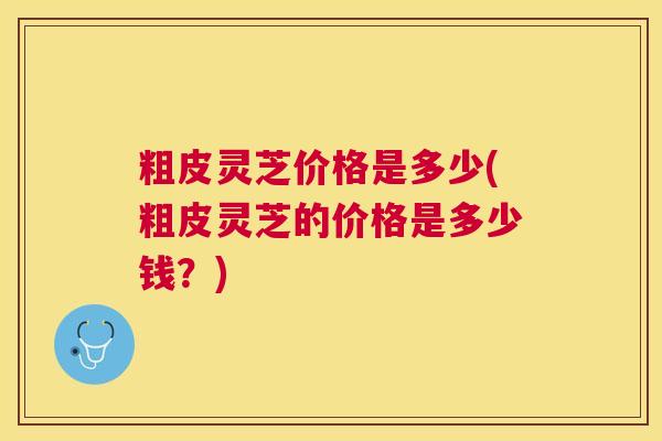 粗皮灵芝价格是多少(粗皮灵芝的价格是多少钱?) 粗皮灵芝价格是多少(粗皮灵芝的价格是多少钱?)