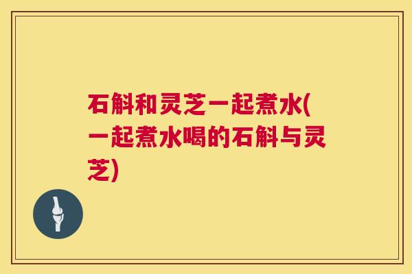 石斛和灵芝一起煮水(一起煮水喝的石斛与灵芝) 石斛和灵芝一起煮水(一起煮水喝的石斛与灵芝)