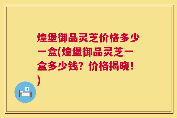 煌堡御品灵芝价格多少一盒(煌堡御品灵芝一盒多少钱?价格揭晓!) 煌堡御品灵芝价格多少一盒(煌堡御品灵芝一盒多少钱?价格揭晓!)