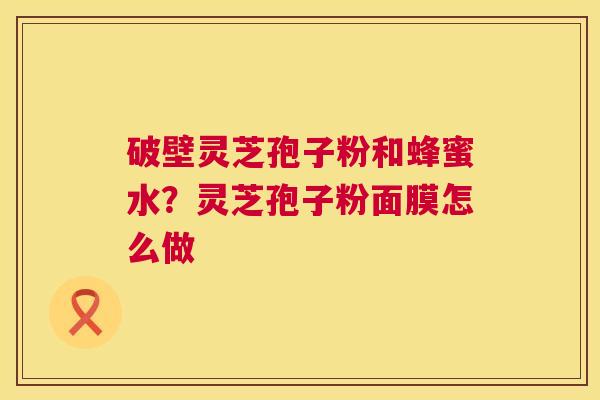 破壁灵芝孢子粉和蜂蜜水?灵芝孢子粉面膜怎么做 破壁灵芝孢子粉和蜂蜜水?灵芝孢子粉面膜怎么做