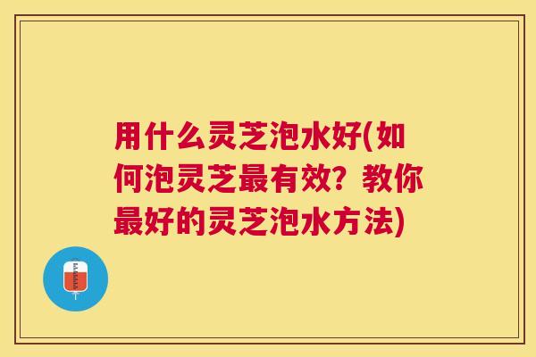 用什么灵芝泡水好(如何泡灵芝有效?教你好的灵芝泡水方法) 用什么灵芝泡水好(如何泡灵芝有效?教你好的灵芝泡水方法)