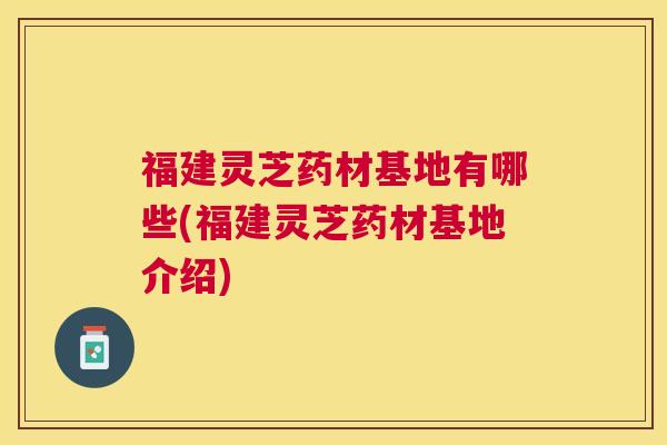 福建灵芝药材基地有哪些(福建灵芝药材基地介绍) 福建灵芝药材基地有哪些(福建灵芝药材基地介绍)