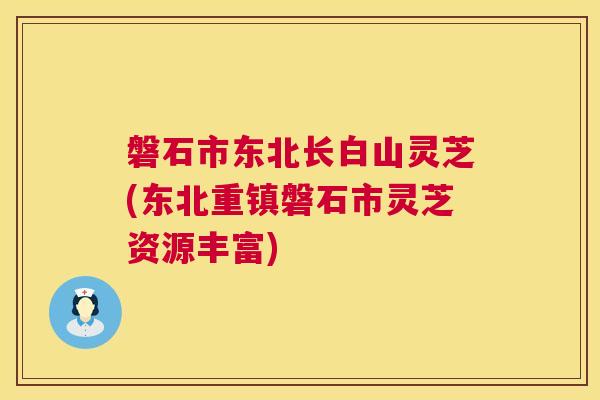磐石市东北长白山灵芝(东北重镇磐石市灵芝资源丰富)