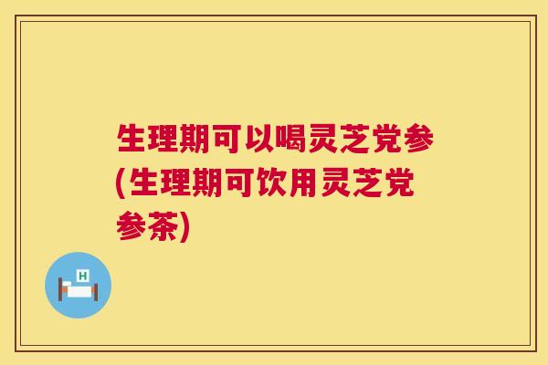 生理期可以喝灵芝党参(生理期可饮用灵芝党参茶) 生理期可以喝灵芝党参(生理期可饮用灵芝党参茶)
