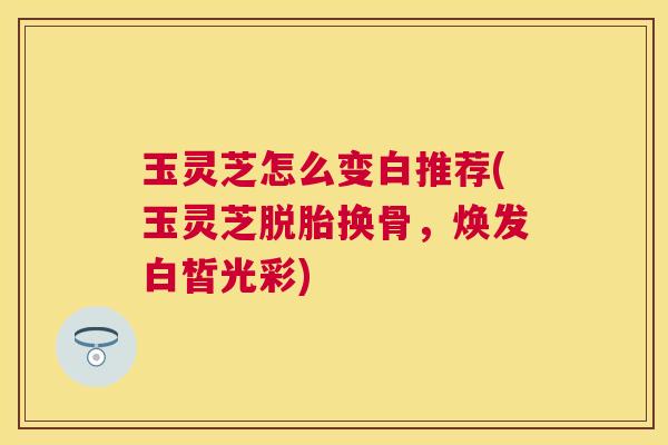 玉灵芝怎么变白推荐(玉灵芝脱胎换骨,焕发白皙光彩) 玉灵芝怎么变白推荐(玉灵芝脱胎换骨,焕发白皙光彩)