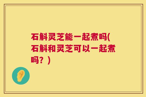 石斛灵芝能一起煮吗(石斛和灵芝可以一起煮吗?) 石斛灵芝能一起煮吗(石斛和灵芝可以一起煮吗?)