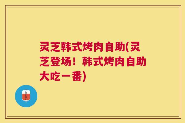 灵芝韩式烤肉自助(灵芝登场!韩式烤肉自助大吃一番) 灵芝韩式烤肉自助(灵芝登场!韩式烤肉自助大吃一番)