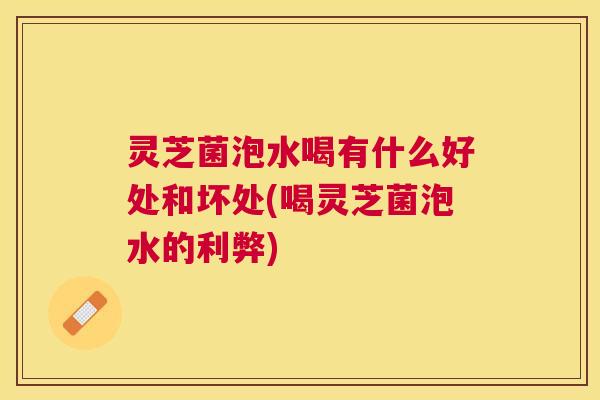 灵芝菌泡水喝有什么好处和坏处(喝灵芝菌泡水的利弊) 灵芝菌泡水喝有什么好处和坏处(喝灵芝菌泡水的利弊)