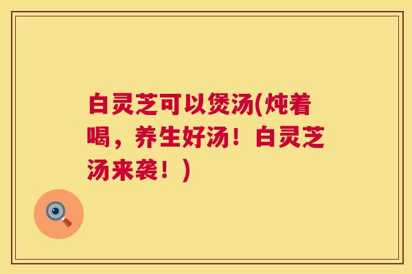 白灵芝可以煲汤(炖着喝,养生好汤!白灵芝汤来袭!) 白灵芝可以煲汤(炖着喝,养生好汤!白灵芝汤来袭!)