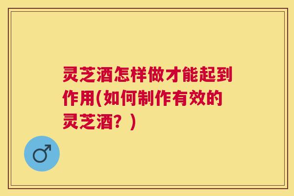灵芝酒怎样做才能起到作用(如何制作有效的灵芝酒?) 灵芝酒怎样做才能起到作用(如何制作有效的灵芝酒?)