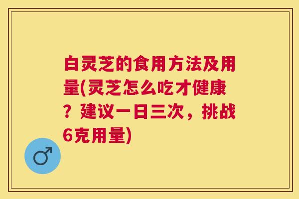 白灵芝的食用方法及用量(灵芝怎么吃才健康?建议一日三次,挑战6克用量) 白灵芝的食用方法及用量(灵芝怎么吃才健康?建议一日三次,挑战6克用量)