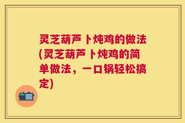 灵芝葫芦卜炖鸡的做法(灵芝葫芦卜炖鸡的简单做法,一口锅轻松搞定) 灵芝葫芦卜炖鸡的做法(灵芝葫芦卜炖鸡的简单做法,一口锅轻松搞定)