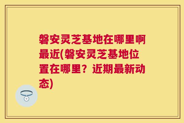 磐安灵芝基地在哪里啊近(磐安灵芝基地位置在哪里?近期新动态) 磐安灵芝基地在哪里啊近(磐安灵芝基地位置在哪里?近期新动态)