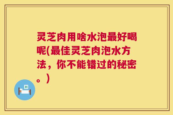 灵芝肉用啥水泡好喝呢(佳灵芝肉泡水方法,你不能错过的秘密。) 灵芝肉用啥水泡好喝呢(佳灵芝肉泡水方法,你不能错过的秘密。)