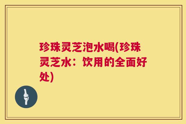 珍珠灵芝泡水喝(珍珠灵芝水:饮用的全面好处) 珍珠灵芝泡水喝(珍珠灵芝水:饮用的全面好处)