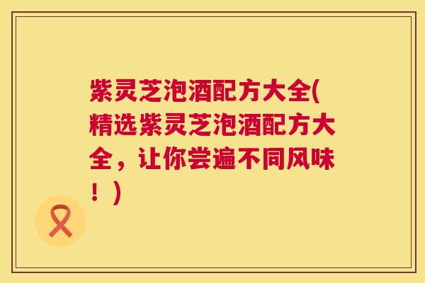 紫灵芝泡酒配方大全(精选紫灵芝泡酒配方大全,让你尝遍不同风味!) 紫灵芝泡酒配方大全(精选紫灵芝泡酒配方大全,让你尝遍不同风味!)