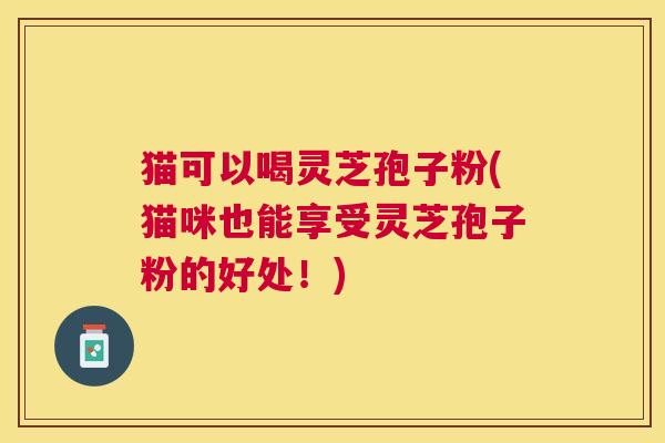 猫可以喝灵芝孢子粉(猫咪也能享受灵芝孢子粉的好处!) 猫可以喝灵芝孢子粉(猫咪也能享受灵芝孢子粉的好处!)