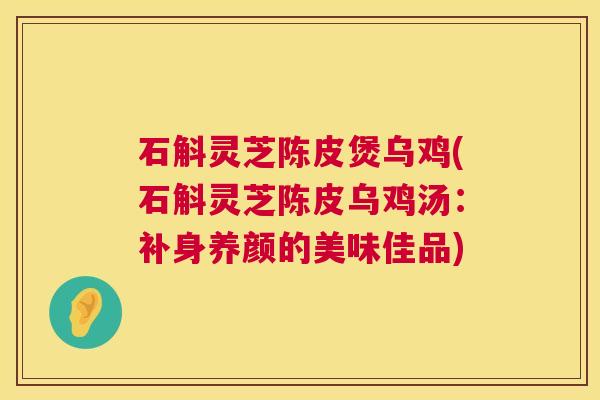石斛灵芝陈皮煲乌鸡(石斛灵芝陈皮乌鸡汤:补身养颜的美味佳品) 石斛灵芝陈皮煲乌鸡(石斛灵芝陈皮乌鸡汤:补身养颜的美味佳品)
