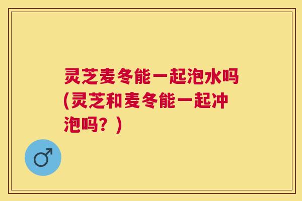 灵芝麦冬能一起泡水吗(灵芝和麦冬能一起冲泡吗?) 灵芝麦冬能一起泡水吗(灵芝和麦冬能一起冲泡吗?)