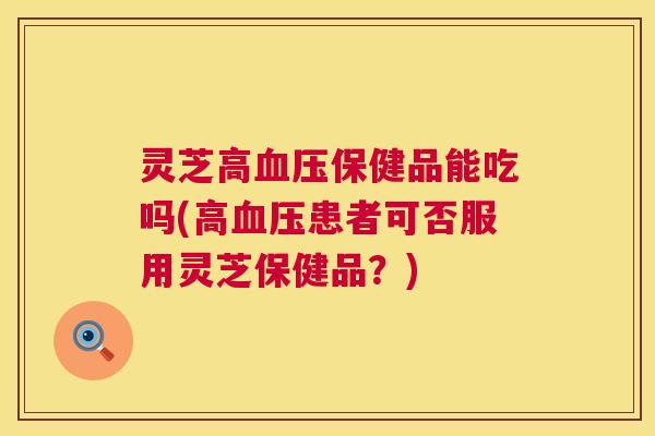 灵芝高保健品能吃吗(高患者可否服用灵芝保健品?) 灵芝高保健品能吃吗(高患者可否服用灵芝保健品?)