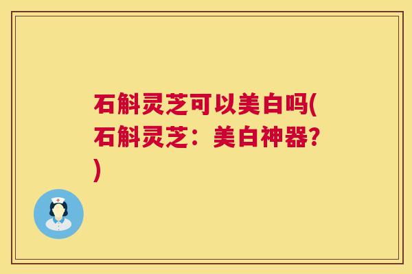 石斛灵芝可以美白吗(石斛灵芝:美白神器?) 石斛灵芝可以美白吗(石斛灵芝:美白神器?)