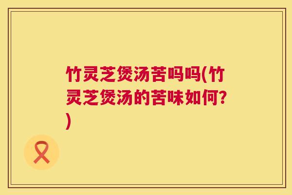 竹灵芝煲汤苦吗吗(竹灵芝煲汤的苦味如何?) 竹灵芝煲汤苦吗吗(竹灵芝煲汤的苦味如何?)