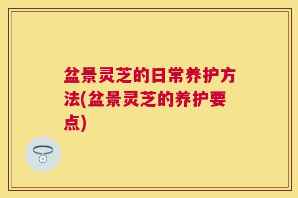盆景灵芝的日常养护方法(盆景灵芝的养护要点) 盆景灵芝的日常养护方法(盆景灵芝的养护要点)