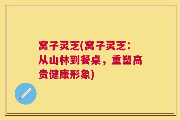 窝子灵芝(窝子灵芝：从山林到餐桌，重塑高贵健康形象)