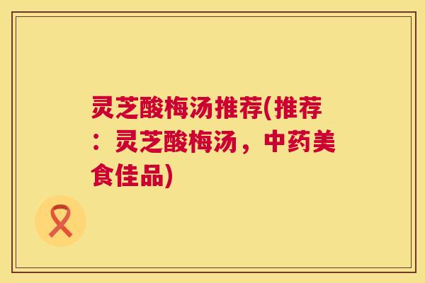 灵芝酸梅汤推荐(推荐:灵芝酸梅汤,美食佳品) 灵芝酸梅汤推荐(推荐:灵芝酸梅汤,美食佳品)