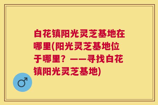 白花镇阳光灵芝基地在哪里(阳光灵芝基地位于哪里?——寻找白花镇阳光灵芝基地) 白花镇阳光灵芝基地在哪里(阳光灵芝基地位于哪里?——寻找白花镇阳光灵芝基地)