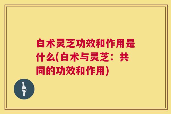 白术灵芝功效和作用是什么(白术与灵芝:共同的功效和作用) 白术灵芝功效和作用是什么(白术与灵芝:共同的功效和作用)