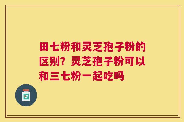 田七粉和灵芝孢子粉的区别?灵芝孢子粉可以和三七粉一起吃吗 田七粉和灵芝孢子粉的区别?灵芝孢子粉可以和三七粉一起吃吗
