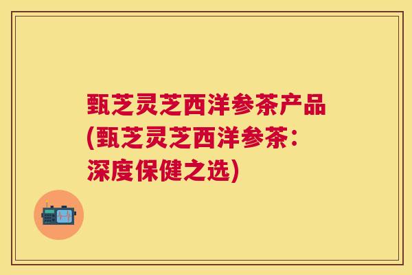 甄芝灵芝西洋参茶产品(甄芝灵芝西洋参茶:深度保健之选) 甄芝灵芝西洋参茶产品(甄芝灵芝西洋参茶:深度保健之选)