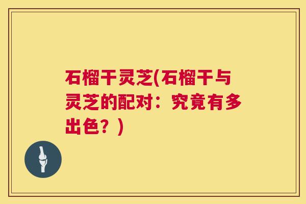 石榴干灵芝(石榴干与灵芝的配对:究竟有多出色?) 石榴干灵芝(石榴干与灵芝的配对:究竟有多出色?)