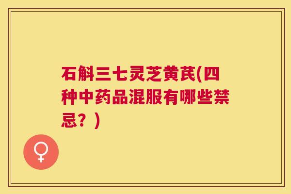 石斛三七灵芝黄芪(四种品混服有哪些禁忌?) 石斛三七灵芝黄芪(四种品混服有哪些禁忌?)