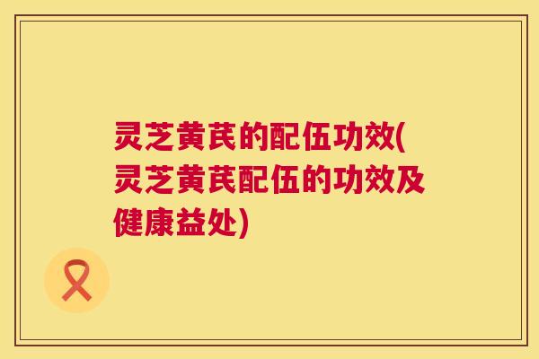 灵芝黄芪的配伍功效(灵芝黄芪配伍的功效及健康益处) 灵芝黄芪的配伍功效(灵芝黄芪配伍的功效及健康益处)