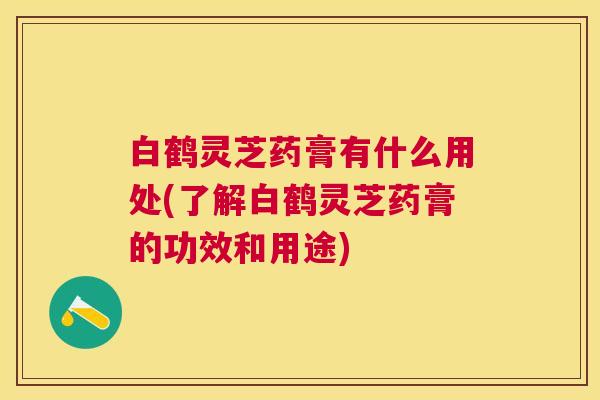 白鹤灵芝药膏有什么用处(了解白鹤灵芝药膏的功效和用途) 白鹤灵芝药膏有什么用处(了解白鹤灵芝药膏的功效和用途)