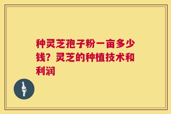 种灵芝孢子粉一亩多少钱?灵芝的种植技术和利润 种灵芝孢子粉一亩多少钱?灵芝的种植技术和利润