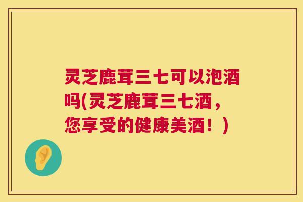 灵芝鹿茸三七可以泡酒吗(灵芝鹿茸三七酒,您享受的健康美酒!) 灵芝鹿茸三七可以泡酒吗(灵芝鹿茸三七酒,您享受的健康美酒!)