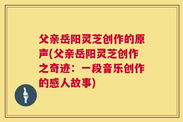 父亲岳阳灵芝创作的原声(父亲岳阳灵芝创作之奇迹:一段音乐创作的感人故事) 父亲岳阳灵芝创作的原声(父亲岳阳灵芝创作之奇迹:一段音乐创作的感人故事)