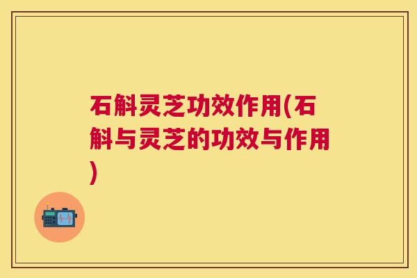石斛灵芝功效作用(石斛与灵芝的功效与作用) 石斛灵芝功效作用(石斛与灵芝的功效与作用)